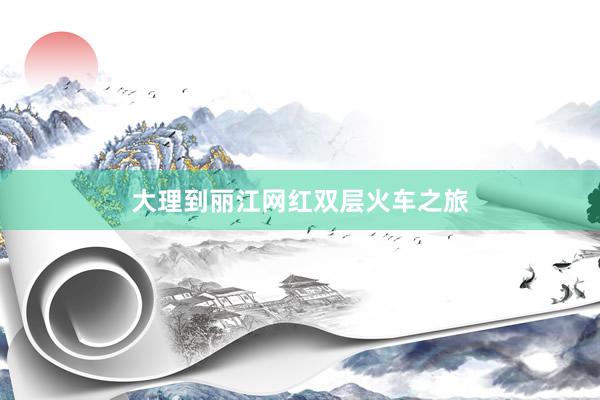 大理到丽江网红双层火车之旅