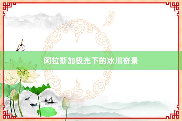 阿拉斯加极光下的冰川奇景